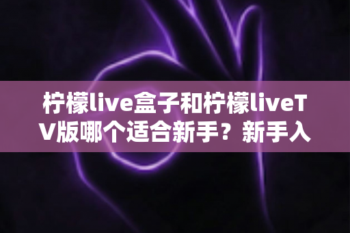 柠檬live盒子和柠檬liveTV版哪个适合新手?新手入门最佳选择全解析 柠檬live盒子和柠檬liveTV版哪个适合新手?新手入门最佳选择全解析