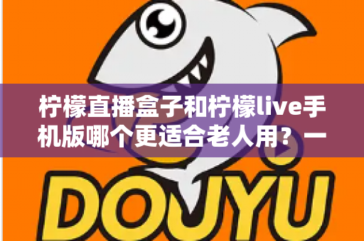 柠檬直播盒子和柠檬live手机版哪个更适合老人用？一文看懂两大优缺点，帮长辈选对不踩坑