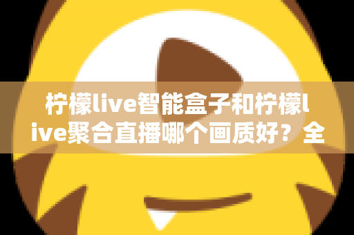 柠檬live智能盒子和柠檬live聚合直播哪个画质好？全面深度对比与选购指南助你做出明智选择