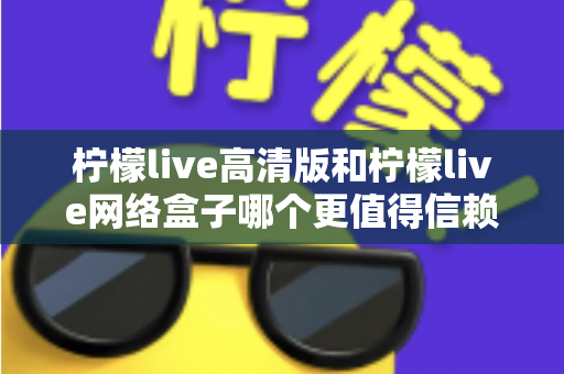 柠檬live高清版和柠檬live网络盒子哪个更值得信赖？全面深度对比解析，帮你避开选择陷阱选对产品