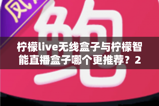 柠檬live无线盒子与柠檬智能直播盒子哪个更推荐？2024年直播设备选购深度对比指南