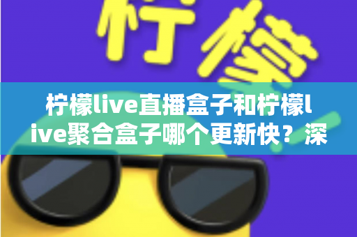 柠檬live直播盒子和柠檬live聚合盒子哪个更新快?深度对比解析与选购指南 柠檬live直播盒子和柠檬live聚合盒子哪个更新快?深度对比解析与选购指南