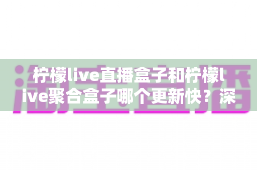 柠檬live直播盒子和柠檬live聚合盒子哪个更新快？深度对比解析与选购指南