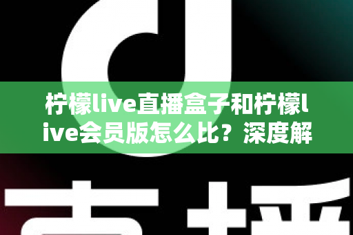 柠檬live直播盒子和柠檬live会员版怎么比?深度解析两大产品差异,帮你选出最适合的直播方案 柠檬live直播盒子和柠檬live会员版怎么比?深度解析两大产品差异,帮你选出最适合的直播方案