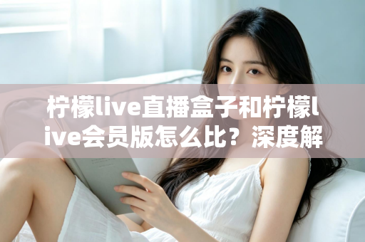 柠檬live直播盒子和柠檬live会员版怎么比?深度解析两大产品差异,帮你选出最适合的直播方案 柠檬live直播盒子和柠檬live会员版怎么比?深度解析两大产品差异,帮你选出最适合的直播方案