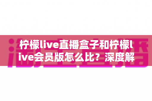 柠檬live直播盒子和柠檬live会员版怎么比？深度解析两大产品差异，帮你选出最适合的直播方案
