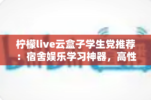 柠檬live云盒子学生党推荐：宿舍娱乐学习神器，高性价比云盒子选购全指南