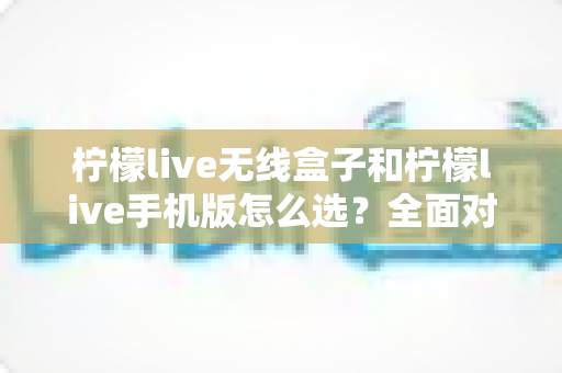 柠檬live无线盒子和柠檬live手机版怎么选？全面对比指南助你找到最佳直播方案