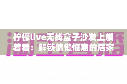 柠檬live无线盒子沙发上躺着看：解锁慵懒惬意的居家追剧新姿势