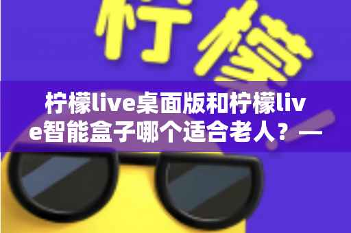 柠檬live桌面版和柠檬live智能盒子哪个适合老人？——为家中长辈挑选娱乐设备的实用指南