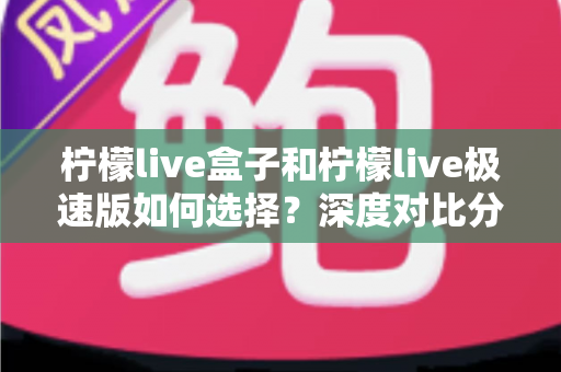 柠檬live盒子和柠檬live极速版如何选择？深度对比分析与选购指南，帮你轻松找到最适合的版本