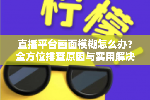 直播平台画面模糊怎么办？全方位排查原因与实用解决技巧，助你快速恢复高清直播画质
