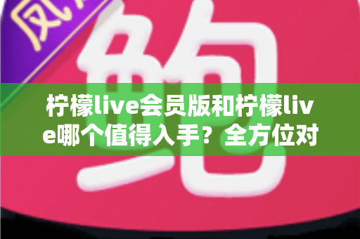 柠檬live会员版和柠檬live哪个值得入手？全方位对比分析与购买指南