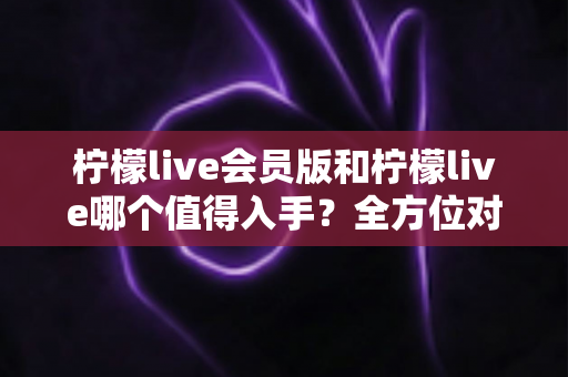 柠檬live会员版和柠檬live哪个值得入手？全方位对比分析与购买指南