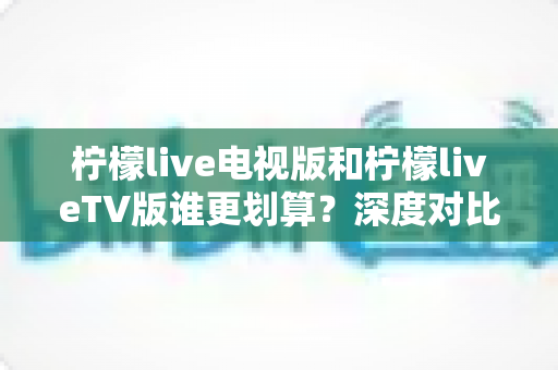 柠檬live电视版和柠檬liveTV版谁更划算?深度对比帮你找到最省钱的大屏观影方案 柠檬live电视版和柠檬liveTV版谁更划算?深度对比帮你找到最省钱的大屏观影方案