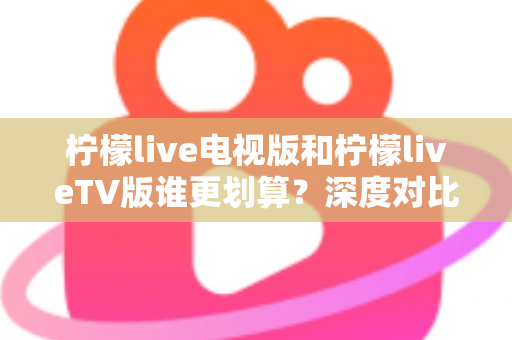 柠檬live电视版和柠檬liveTV版谁更划算？深度对比帮你找到最省钱的大屏观影方案