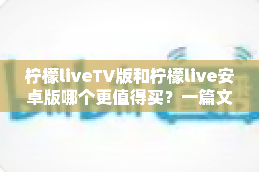 柠檬liveTV版和柠檬live安卓版哪个更值得买？一篇文章帮你做出最明智的选择