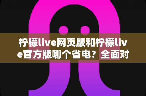 柠檬live网页版和柠檬live官方版哪个省电？全面对比分析帮你找到最省电的观看方案