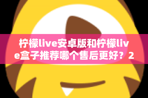 柠檬live安卓版和柠檬live盒子推荐哪个售后更好?2025年最全对比评测与选购指南 柠檬live安卓版和柠檬live盒子推荐哪个售后更好?2025年最全对比评测与选购指南