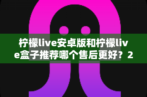 柠檬live安卓版和柠檬live盒子推荐哪个售后更好？2025年最全对比评测与选购指南