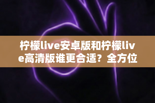 柠檬live安卓版和柠檬live高清版谁更合适?全方位对比解析帮你找到最佳选择 柠檬live安卓版和柠檬live高清版谁更合适?全方位对比解析帮你找到最佳选择