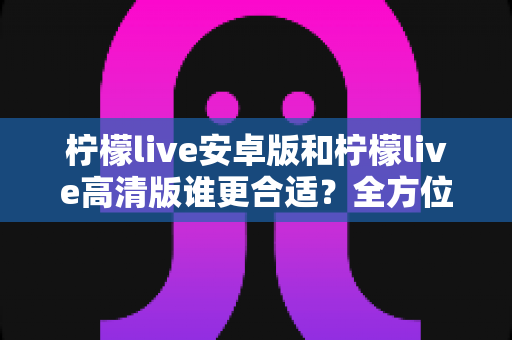 柠檬live安卓版和柠檬live高清版谁更合适？全方位对比解析帮你找到最佳选择