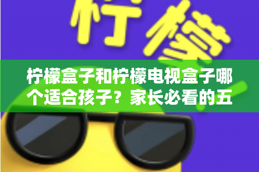 柠檬盒子和柠檬电视盒子哪个适合孩子?家长必看的五大维度选购指南 柠檬盒子和柠檬电视盒子哪个适合孩子?家长必看的五大维度选购指南