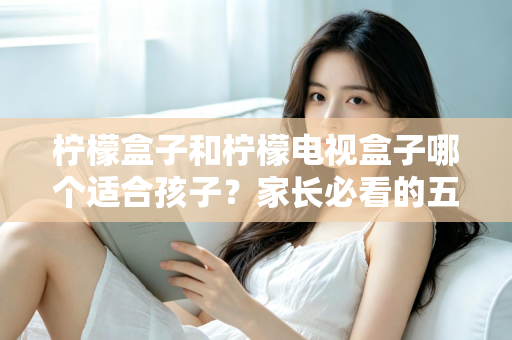 柠檬盒子和柠檬电视盒子哪个适合孩子？家长必看的五大维度选购指南