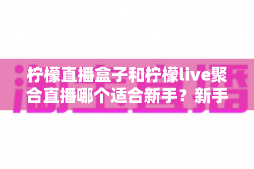柠檬直播盒子和柠檬live聚合直播哪个适合新手？新手主播入门工具全方位对比指南