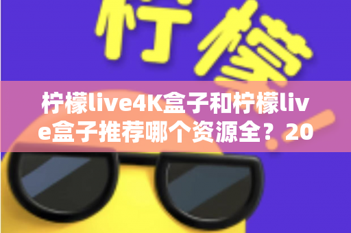 柠檬live4K盒子和柠檬live盒子推荐哪个资源全?2025年最全选购对比指南 柠檬live4K盒子和柠檬live盒子推荐哪个资源全?2025年最全选购对比指南
