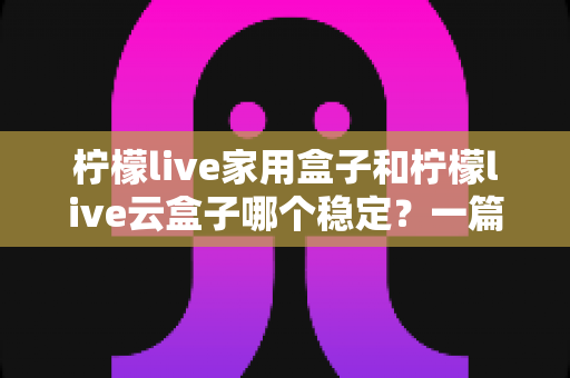 柠檬live家用盒子和柠檬live云盒子哪个稳定？一篇讲透稳定性的选购指南