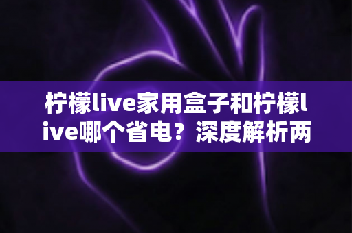 柠檬live家用盒子和柠檬live哪个省电？深度解析两者功耗差异与实用省电技巧