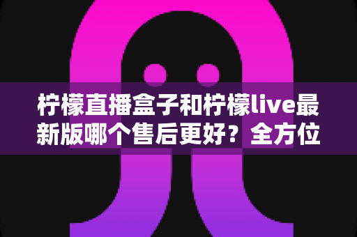 柠檬直播盒子和柠檬live最新版哪个售后更好?全方位对比解析与实用选择指南 柠檬直播盒子和柠檬live最新版哪个售后更好?全方位对比解析与实用选择指南