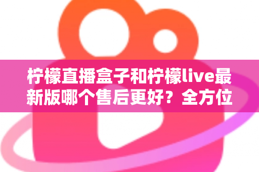 柠檬直播盒子和柠檬live最新版哪个售后更好？全方位对比解析与实用选择指南