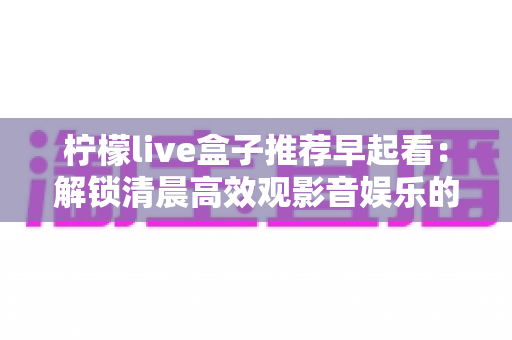 柠檬live盒子推荐早起看:解锁清晨高效观影音娱乐的健康生活方式 柠檬live盒子推荐早起看:解锁清晨高效观影音娱乐的健康生活方式