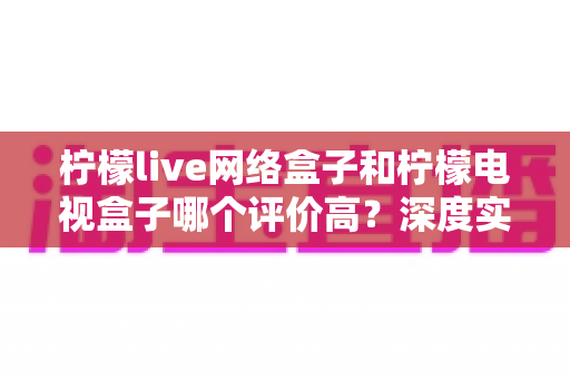 柠檬live网络盒子和柠檬电视盒子哪个评价高？深度实测对比与选购避坑指南
