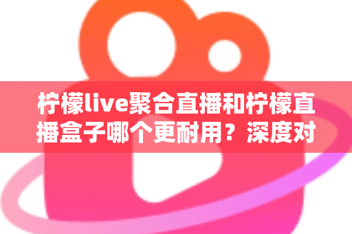 柠檬live聚合直播和柠檬直播盒子哪个更耐用？深度对比测评与选购全指南