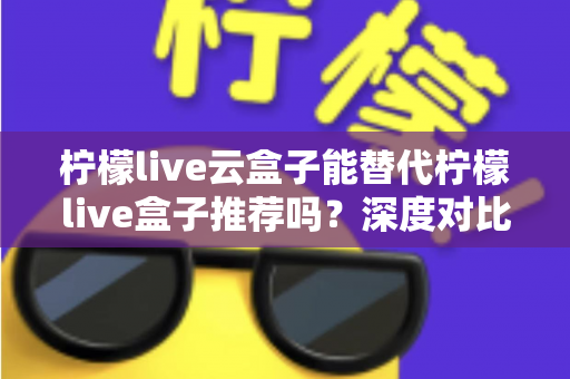 柠檬live云盒子能替代柠檬live盒子推荐吗？深度对比解析与选购全攻略
