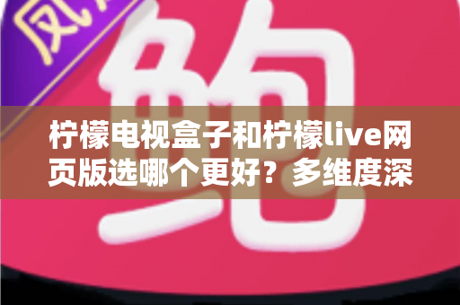 柠檬电视盒子和柠檬live网页版选哪个更好？多维度深度对比评测与实用选购指南