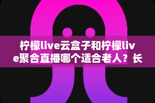 柠檬live云盒子和柠檬live聚合直播哪个适合老人？长辈观影选择全攻略