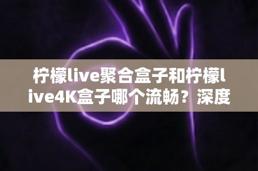 柠檬live聚合盒子和柠檬live4K盒子哪个流畅？深度实测对比助你选对不踩坑