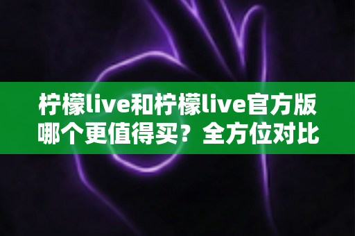 柠檬live和柠檬live官方版哪个更值得买？全方位对比评测助你做出明智选择