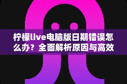 柠檬live电脑版日期错误怎么办？全面解析原因与高效解决方案，助你快速恢复正常使用
