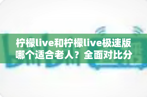 柠檬live和柠檬live极速版哪个适合老人？全面对比分析助您轻松做出最佳选择
