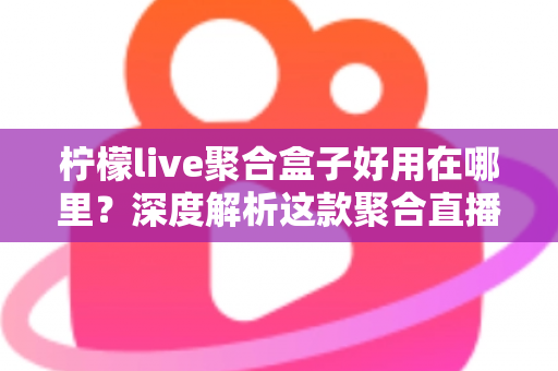 柠檬live聚合盒子好用在哪里？深度解析这款聚合直播神器的核心优势与真实使用体验