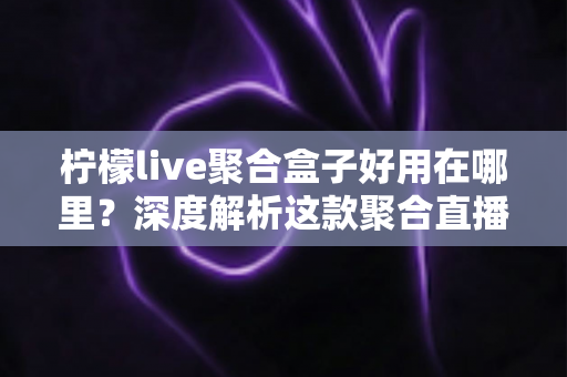 柠檬live聚合盒子好用在哪里？深度解析这款聚合直播神器的核心优势与真实使用体验