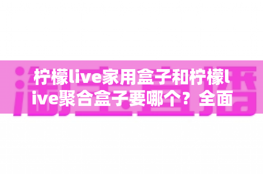 柠檬live家用盒子和柠檬live聚合盒子要哪个?全面对比解析帮你选对不踩坑 柠檬live家用盒子和柠檬live聚合盒子要哪个?全面对比解析帮你选对不踩坑