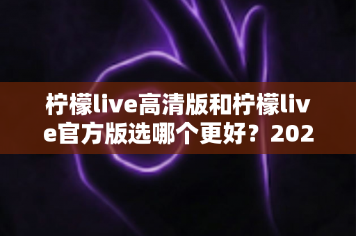 柠檬live高清版和柠檬live官方版选哪个更好?2025超详细对比评测助你找到最适合的版本 柠檬live高清版和柠檬live官方版选哪个更好?2025超详细对比评测助你找到最适合的版本