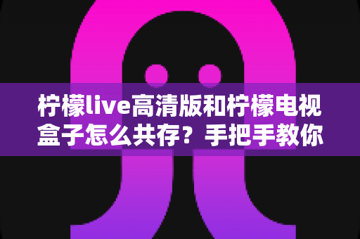 柠檬live高清版和柠檬电视盒子怎么共存？手把手教你实现双应用流畅运行全攻略