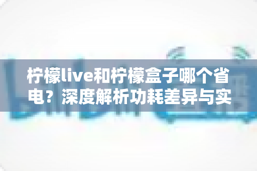 柠檬live和柠檬盒子哪个省电？深度解析功耗差异与实用省电指南